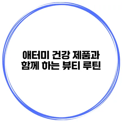 애터미 건강 제품과 함께 하는 뷰티 루틴